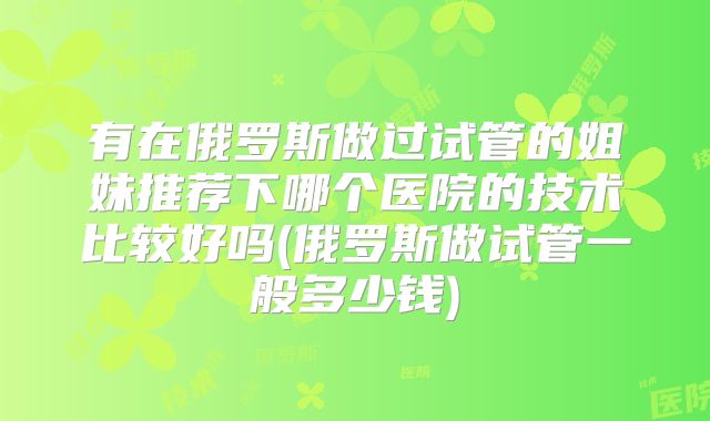 有在俄罗斯做过试管的姐妹推荐下哪个医院的技术比较好吗(俄罗斯做试管一般多少钱)