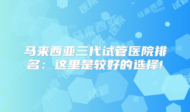马来西亚三代试管医院排名:这里是较好的选择!