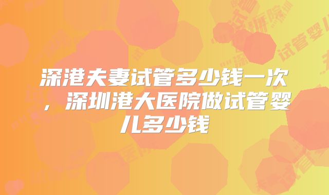深港夫妻试管多少钱一次,深圳港大医院做试管婴儿多少钱