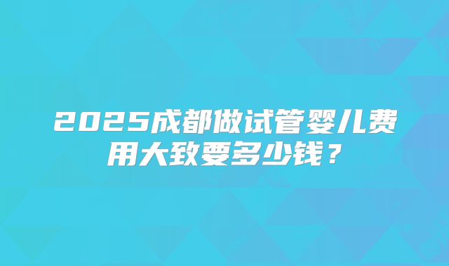 2025成都做试管婴儿费用大致要多少钱？