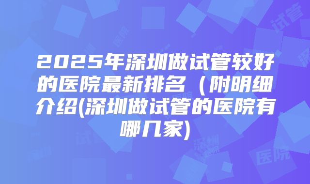 2025年深圳做试管较好的医院最新排名（附明细介绍(深圳做试管的医院有哪几家)