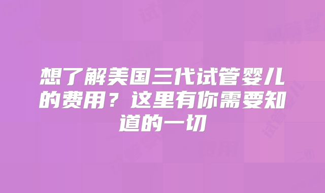 想了解美国三代试管婴儿的费用？这里有你需要知道的一切