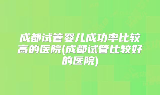 成都试管婴儿成功率比较高的医院(成都试管比较好的医院)
