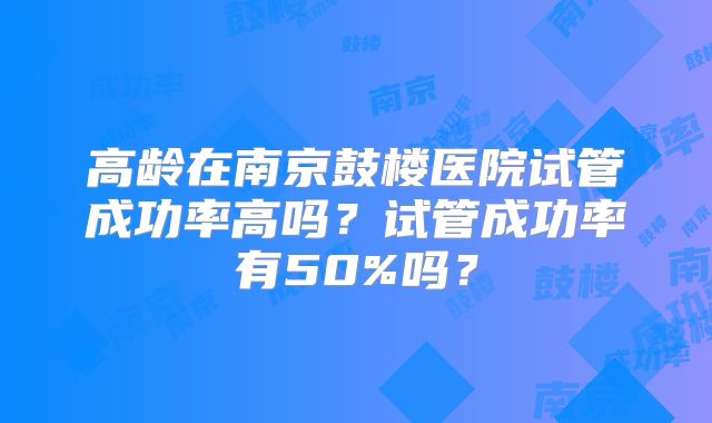 高龄在南京鼓楼医院试管成功率高吗?试管成功率有50%吗?