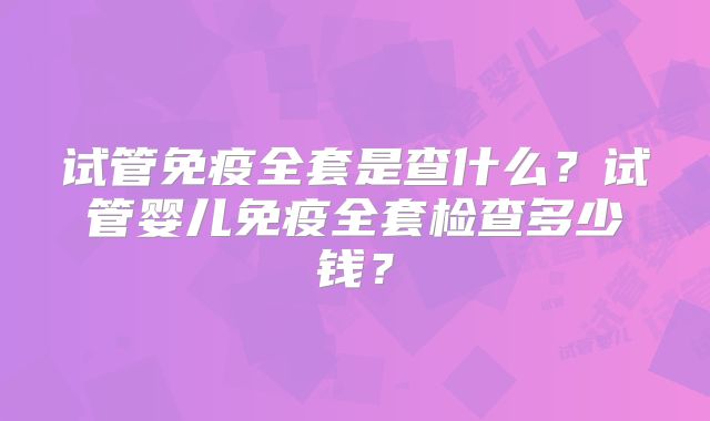 试管免疫全套是查什么?试管婴儿免疫全套检查多少钱?