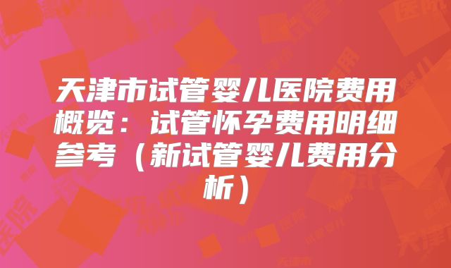天津市试管婴儿医院费用概览:试管怀孕费用明细参考(新试管婴儿费用分析)
