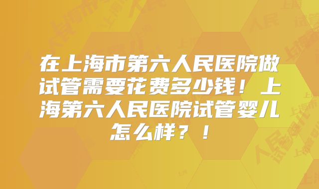在上海市第六人民医院做试管需要花费多少钱！上海第六人民医院试管婴儿怎么样？！