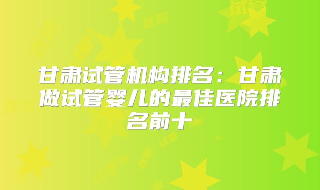 甘肃试管机构排名:甘肃做试管婴儿的最佳医院排名前十