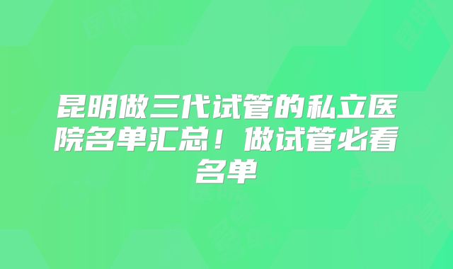 昆明做三代试管的私立医院名单汇总！做试管必看名单