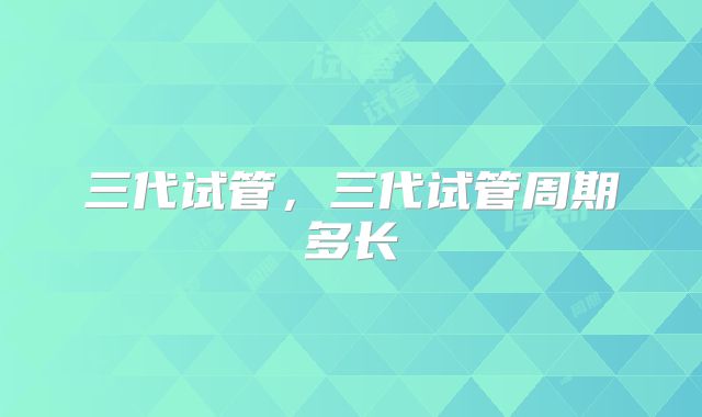 三代试管，三代试管周期多长