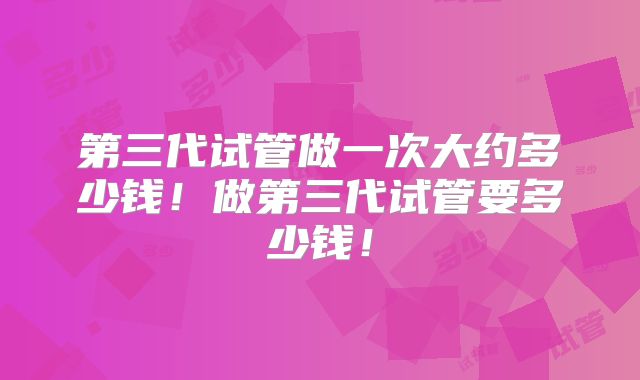 第三代试管做一次大约多少钱！做第三代试管要多少钱！