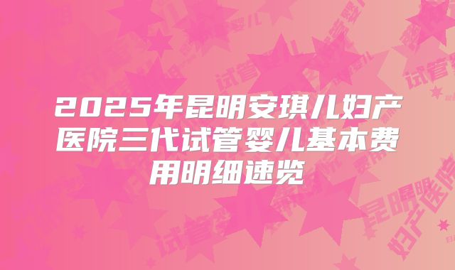 2025年昆明安琪儿妇产医院三代试管婴儿基本费用明细速览
