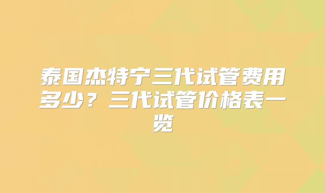 泰国杰特宁三代试管费用多少？三代试管价格表一览