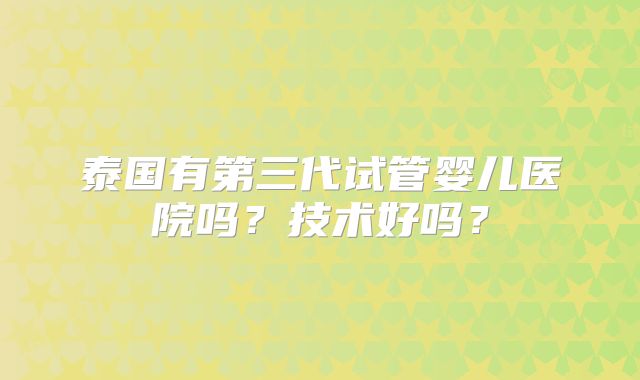 泰国有第三代试管婴儿医院吗？技术好吗？