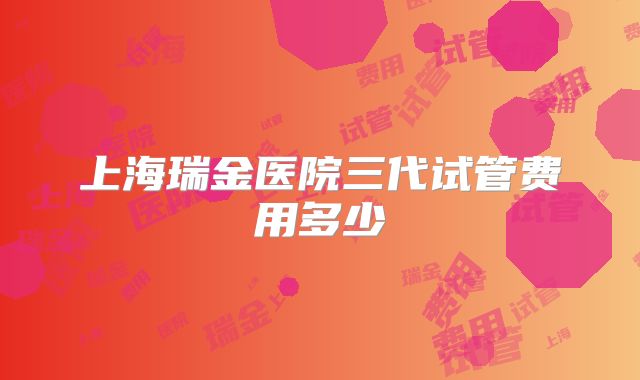 上海瑞金医院三代试管费用多少