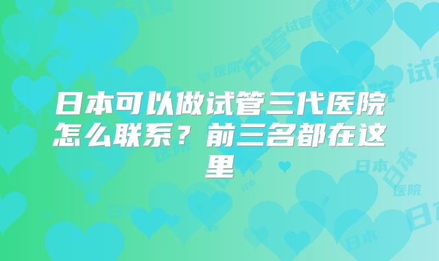 日本可以做试管三代医院怎么联系?前三名都在这里