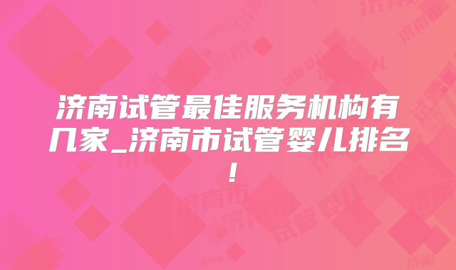 济南试管最佳服务机构有几家_济南市试管婴儿排名!