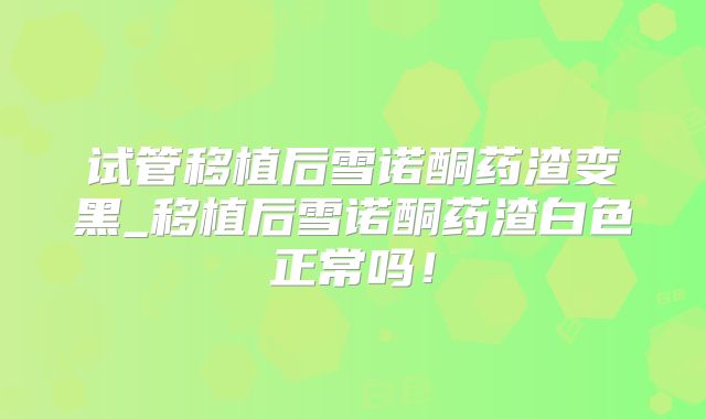 试管移植后雪诺酮药渣变黑_移植后雪诺酮药渣白色正常吗!