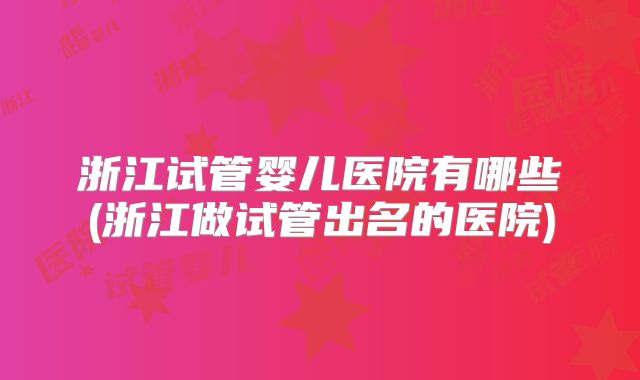 浙江试管婴儿医院有哪些(浙江做试管出名的医院)