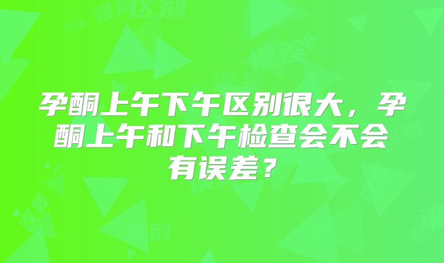 孕酮上午下午区别很大,孕酮上午和下午检查会不会有误差?