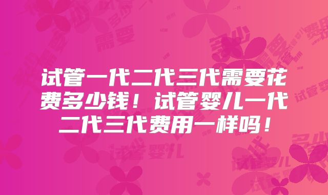 试管一代二代三代需要花费多少钱！试管婴儿一代二代三代费用一样吗！