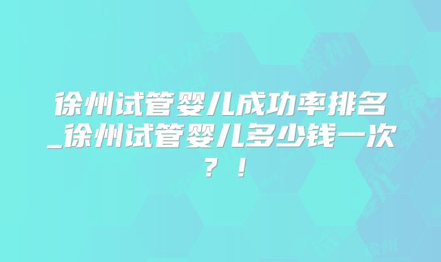 徐州试管婴儿成功率排名_徐州试管婴儿多少钱一次？！