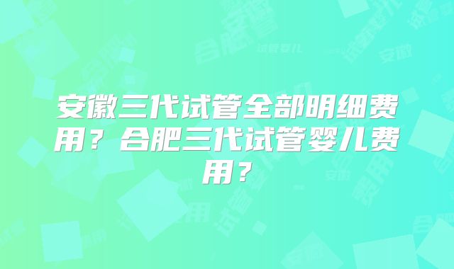安徽三代试管全部明细费用?合肥三代试管婴儿费用?