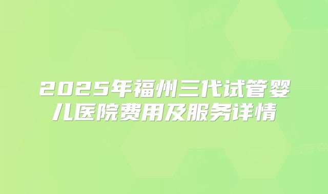 2025年福州三代试管婴儿医院费用及服务详情