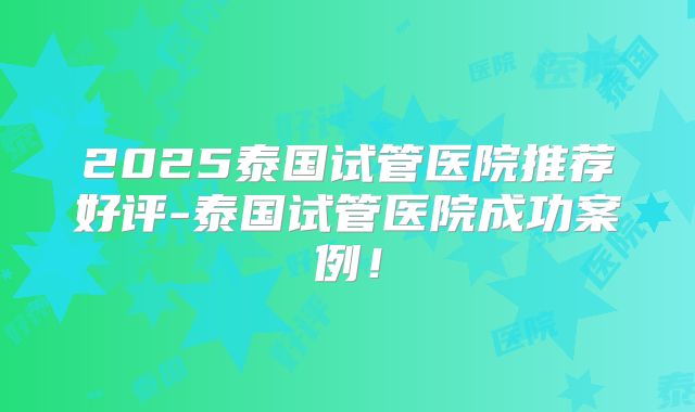 2025泰国试管医院推荐好评-泰国试管医院成功案例!