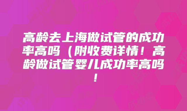 高龄去上海做试管的成功率高吗(附收费详情!高龄做试管婴儿成功率高吗!