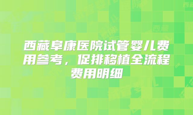西藏阜康医院试管婴儿费用参考，促排移植全流程费用明细