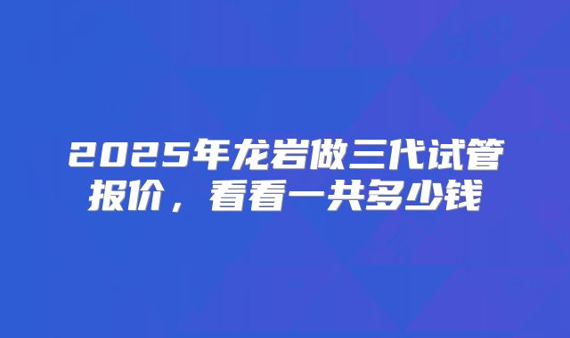 2025年龙岩做三代试管报价，看看一共多少钱