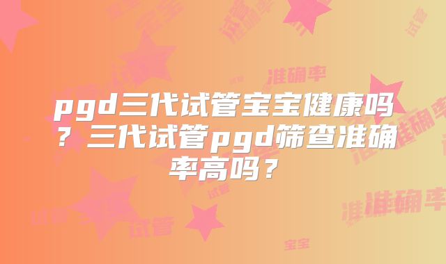 pgd三代试管宝宝健康吗?三代试管pgd筛查准确率高吗?