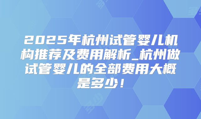 2025年杭州试管婴儿机构推荐及费用解析_杭州做试管婴儿的全部费用大概是多少!