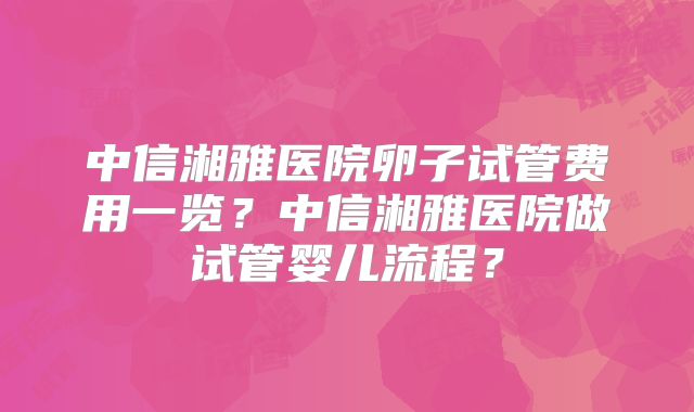中信湘雅医院卵子试管费用一览?中信湘雅医院做试管婴儿流程?