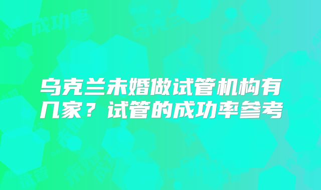 乌克兰未婚做试管机构有几家？试管的成功率参考
