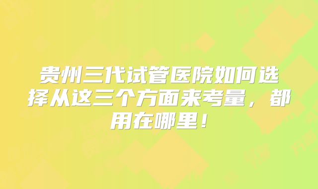 贵州三代试管医院如何选择从这三个方面来考量,都用在哪里!