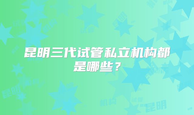 昆明三代试管私立机构都是哪些？