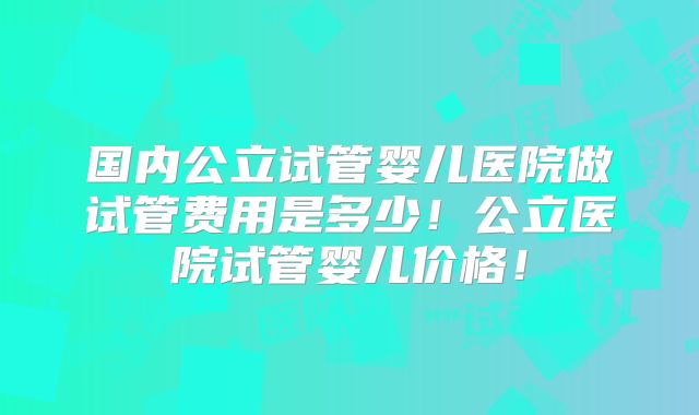 国内公立试管婴儿医院做试管费用是多少!公立医院试管婴儿价格!