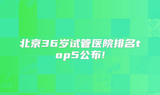 北京36岁试管医院排名top5公布!