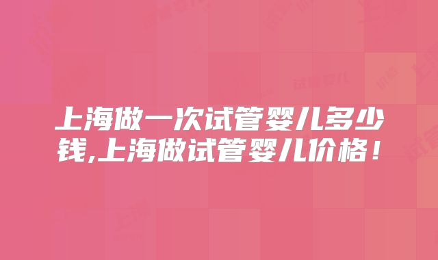 上海做一次试管婴儿多少钱,上海做试管婴儿价格！