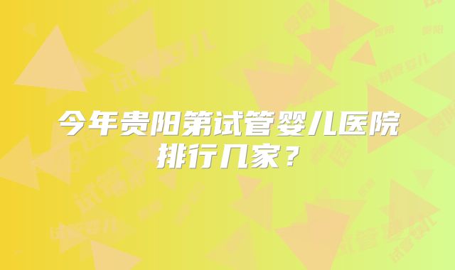 今年贵阳第试管婴儿医院排行几家？