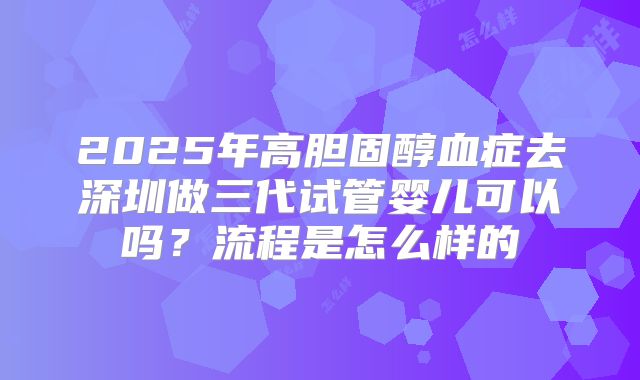 2025年高胆固醇血症去深圳做三代试管婴儿可以吗？流程是怎么样的