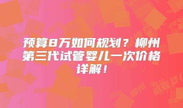 预算8万如何规划？柳州第三代试管婴儿一次价格详解！