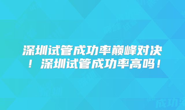 深圳试管成功率巅峰对决!深圳试管成功率高吗!