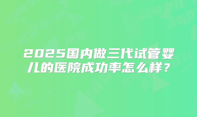 2025国内做三代试管婴儿的医院成功率怎么样？