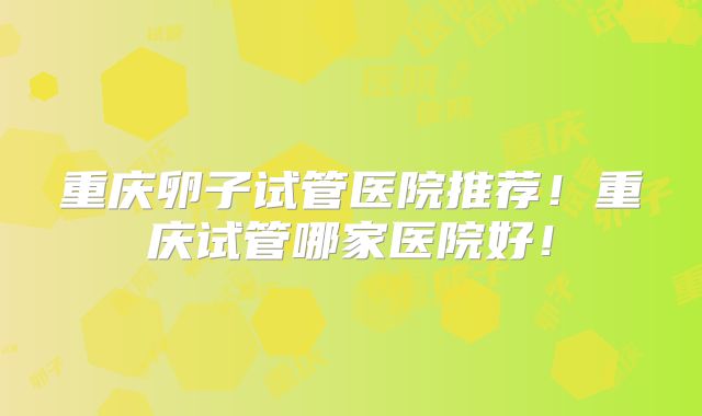 重庆卵子试管医院推荐！重庆试管哪家医院好！