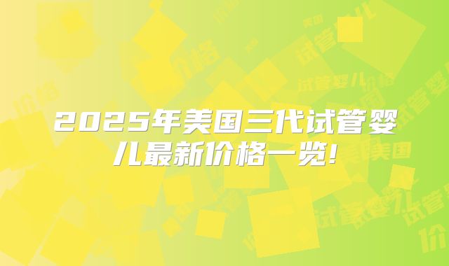 2025年美国三代试管婴儿最新价格一览!