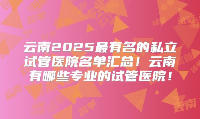 云南2025最有名的私立试管医院名单汇总！云南有哪些专业的试管医院！
