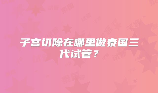 子宫切除在哪里做泰国三代试管？